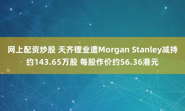 网上配资炒股 天齐锂业遭Morgan Stanley减持约143.65万股 每股作价约56.36港元