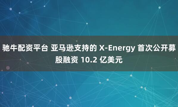 驰牛配资平台 亚马逊支持的 X-Energy 首次公开募股融资 10.2 亿美元