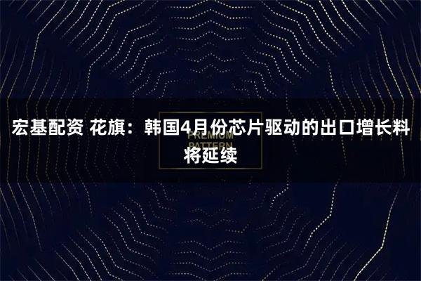 宏基配资 花旗：韩国4月份芯片驱动的出口增长料将延续