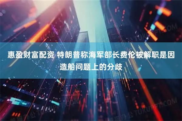 惠盈财富配资 特朗普称海军部长费伦被解职是因造船问题上的分歧