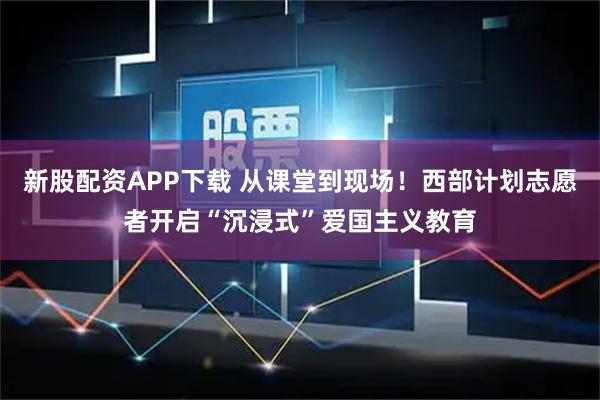 新股配资APP下载 从课堂到现场！西部计划志愿者开启“沉浸式”爱国主义教育