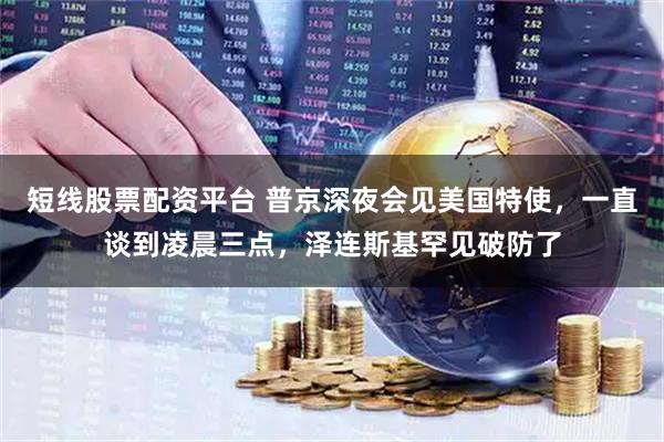短线股票配资平台 普京深夜会见美国特使，一直谈到凌晨三点，泽连斯基罕见破防了