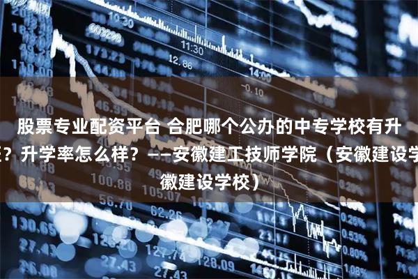 股票专业配资平台 合肥哪个公办的中专学校有升学班？升学率怎么样？——安徽建工技师学院（安徽建设学校）