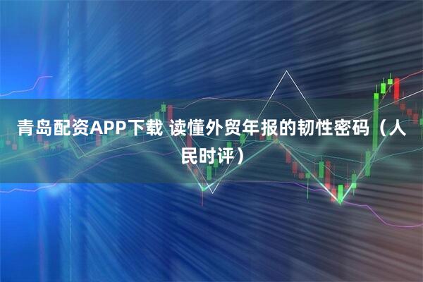 青岛配资APP下载 读懂外贸年报的韧性密码（人民时评）