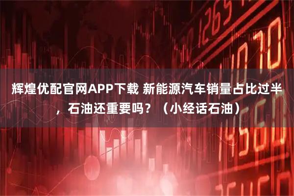 辉煌优配官网APP下载 新能源汽车销量占比过半，石油还重要吗？（小经话石油）