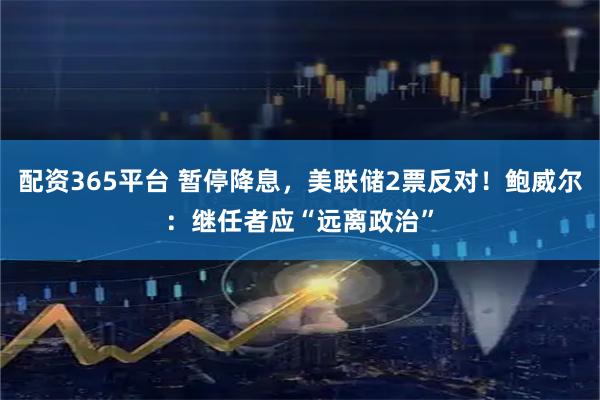 配资365平台 暂停降息，美联储2票反对！鲍威尔：继任者应“远离政治”