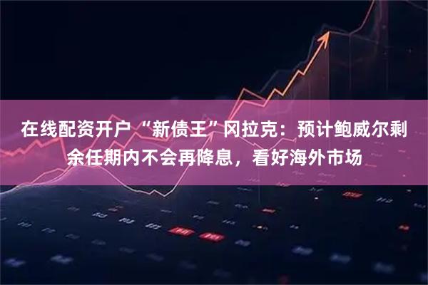 在线配资开户 “新债王”冈拉克：预计鲍威尔剩余任期内不会再降息，看好海外市场
