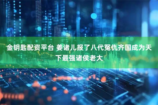 金钥匙配资平台 姜诸儿报了八代冤仇齐国成为天下最强诸侯老大