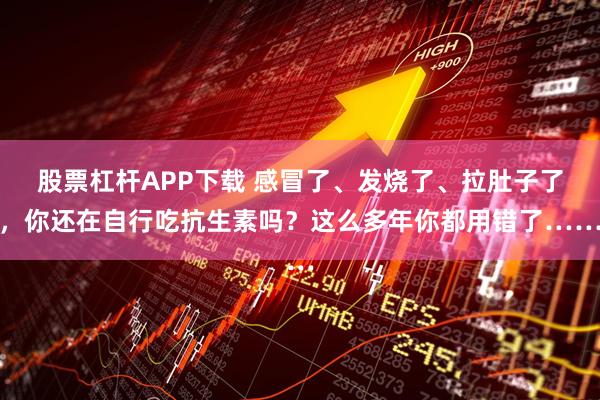 股票杠杆APP下载 感冒了、发烧了、拉肚子了，你还在自行吃抗生素吗？这么多年你都用错了……