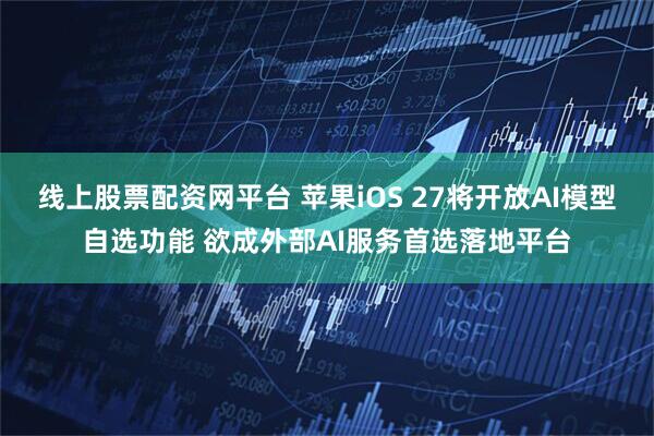 线上股票配资网平台 苹果iOS 27将开放AI模型自选功能 欲成外部AI服务首选落地平台