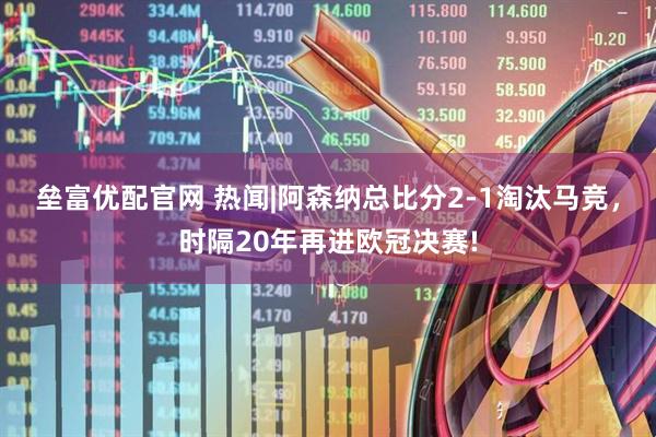 垒富优配官网 热闻|阿森纳总比分2-1淘汰马竞，时隔20年再进欧冠决赛!