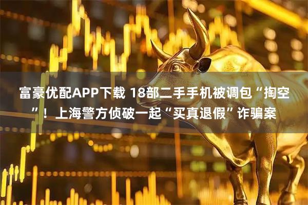 富豪优配APP下载 18部二手手机被调包“掏空”！上海警方侦破一起“买真退假”诈骗案