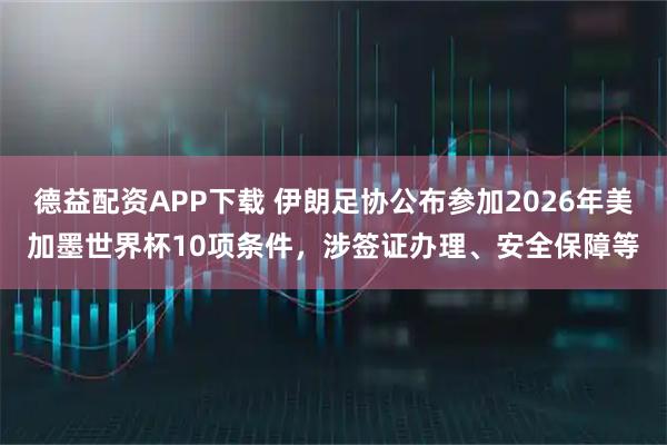德益配资APP下载 伊朗足协公布参加2026年美加墨世界杯10项条件，涉签证办理、安全保障等