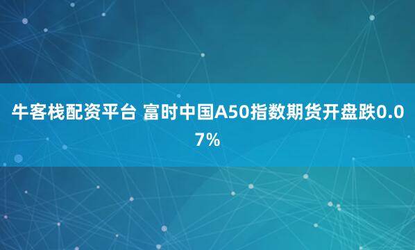 牛客栈配资平台 富时中国A50指数期货开盘跌0.07%