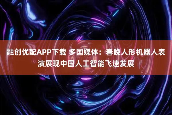 融创优配APP下载 多国媒体：春晚人形机器人表演展现中国人工智能飞速发展